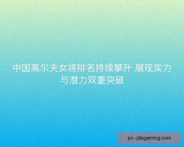 中国高尔夫女将排名持续攀升 展现实力与潜力双重突破