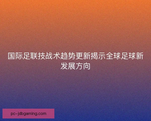 国际足联技战术趋势更新揭示全球足球新发展方向