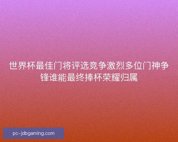 世界杯最佳门将评选竞争激烈多位门神争锋谁能最终捧杯荣耀归属