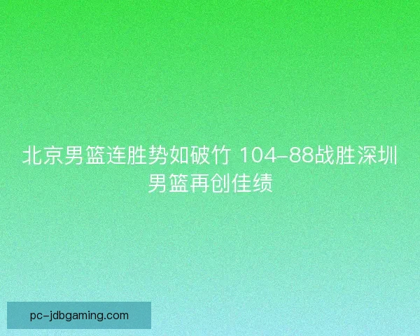 北京男篮连胜势如破竹 104-88战胜深圳男篮再创佳绩