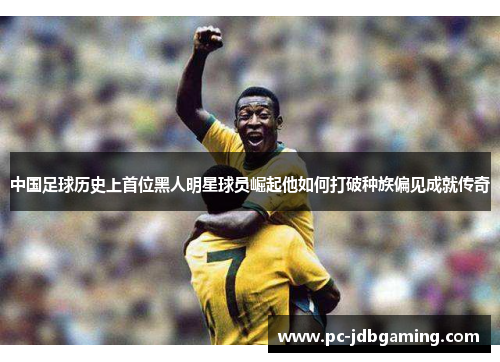 中国足球历史上首位黑人明星球员崛起他如何打破种族偏见成就传奇