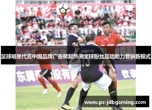 足球明星代言中国品牌广告掀起热潮全球粉丝互动助力营销新模式