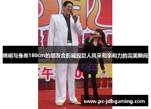 姚明与身高180cm的朋友合影展现巨人风采和亲和力的完美瞬间