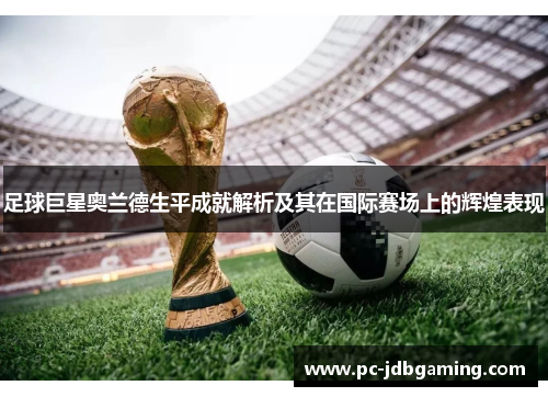 足球巨星奥兰德生平成就解析及其在国际赛场上的辉煌表现