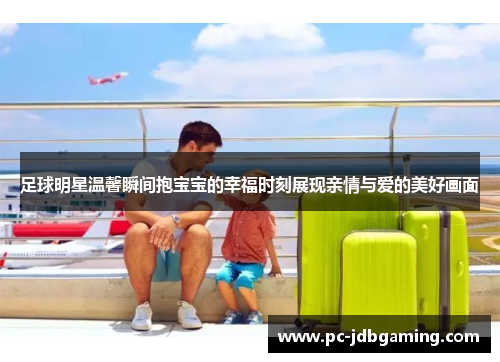 足球明星温馨瞬间抱宝宝的幸福时刻展现亲情与爱的美好画面